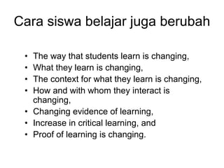 Cara siswa belajar juga berubah

 • The way that students learn is changing,
 • What they learn is changing,
 • The context for what they learn is changing,
 • How and with whom they interact is
   changing,
 • Changing evidence of learning,
 • Increase in critical learning, and
 • Proof of learning is changing.
 