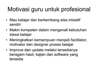 Motivasi guru untuk profesional
• Mau belajar dan berkembang atas inisiatif
  sendiri
• Makin kompeten dalam mengenali kebutuhan
  siswa belajar
• Meningkatkan kemampuan menjadi facilitator,
  motivator dan designer proses belajar
• Improve dan update melalui tersedianya
  beragam hasil, kajian dan software yang
  tersedia
 
