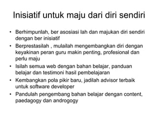 Inisiatif untuk maju dari diri sendiri
• Berhimpunlah, ber asosiasi lah dan majukan diri sendiri
  dengan ber inisiatif
• Berprestasilah , mulailah mengembangkan diri dengan
  keyakinan peran guru makin penting, profesional dan
  perlu maju
• Isilah semua web dengan bahan belajar, panduan
  belajar dan testimoni hasil pembelajaran
• Kembangkan pola pikir baru, jadilah advisor terbaik
  untuk software developer
• Pandulah pengembang bahan belajar dengan content,
  paedagogy dan androgogy
 
