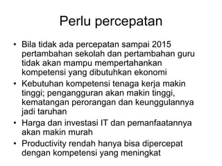 Perlu percepatan
• Bila tidak ada percepatan sampai 2015
  pertambahan sekolah dan pertambahan guru
  tidak akan mampu mempertahankan
  kompetensi yang dibutuhkan ekonomi
• Kebutuhan kompetensi tenaga kerja makin
  tinggi; pengangguran akan makin tinggi,
  kematangan perorangan dan keunggulannya
  jadi taruhan
• Harga dan investasi IT dan pemanfaatannya
  akan makin murah
• Productivity rendah hanya bisa dipercepat
  dengan kompetensi yang meningkat
 