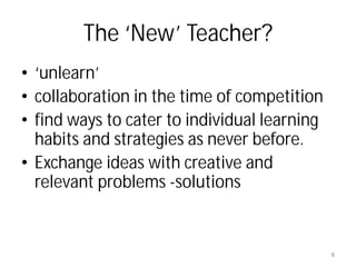 The ‘New’ Teacher?
• ‘unlearn’
• collaboration in the time of competition
• find ways to cater to individual learning
  habits and strategies as never before.
• Exchange ideas with creative and
  relevant problems -solutions


                                              8
 