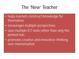 The ‘New’ Teacher
• helps learners construct knowledge for
  themselves
• encourages multiple perspectives
• uses multiple ICT tools rather than only the
  printed text
• promotes creative and innovative thinking
  over memorisation


                                                 9
 