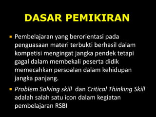  Pembelajaran yang berorientasi pada
penguasaan materi terbukti berhasil dalam
kompetisi mengingat jangka pendek tetapi
gagal dalam membekali peserta didik
memecahkan persoalan dalam kehidupan
jangka panjang.
 Problem Solving skill dan Critical Thinking Skill
adalah salah satu icon dalam kegiatan
pembelajaran RSBI
DASAR PEMIKIRAN
 
