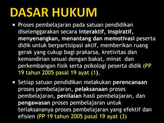  Proses pembelajaran pada satuan pendidikan
diselenggarakan secara interaktif, inspiratif,
menyenangkan, menantang dan memotivasi peserta
didik untuk berpartisipasi aktif, memberikan ruang
gerak yang cukup bagi prakarsa, kretivitas dan
kemandirian sesuai dengan bakat, minat dan
perkembangan fisik serta psikologi peserta didik (PP
19 tahun 2005 pasal 19 ayat (1).
 Setiap satuan pendidikan melakukan perencanaan
proses pembelajaran, pelaksanaan proses
pembelajaran, penilaian hasil pembelajaran, dan
pengawasan proses pembelajaran untuk
terlaksananya proses pembelajaran yang efektif dan
efisien (PP 19 tahun 2005 pasal 19 ayat (3)
 