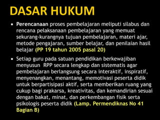  Perencanaan proses pembelajaran meliputi silabus dan
rencana pelaksanaan pembelajaran yang memuat
sekurang-kurangnya tujuan pembelajaran, materi ajar,
metode pengajaran, sumber belajar, dan penilaian hasil
belajar (PP 19 tahun 2005 pasal 20)
 Setiap guru pada satuan pendidikan berkewajiban
menyusun RPP secara lengkap dan sistematis agar
pembelajaran berlangsung secara interaktif, inspiratif,
menyenangkan, menantang, memotivasi peserta didik
untuk berpartisipasi aktif, serta memberikan ruang yang
cukup bagi prakarsa, kreativitas, dan kemandirian sesuai
dengan bakat, minat, dan perkembangan fisik serta
psikologis peserta didik (Lamp. Permendiknas No 41
Bagian B)
 