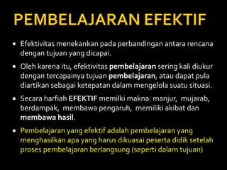  Efektivitas menekankan pada perbandingan antara rencana
dengan tujuan yang dicapai.
 Oleh karena itu, efektivitas pembelajaran sering kali diukur
dengan tercapainya tujuan pembelajaran, atau dapat pula
diartikan sebagai ketepatan dalam mengelola suatu situasi.
 Secara harfiah EFEKTIF memilki makna: manjur, mujarab,
berdampak, membawa pengaruh, memiliki akibat dan
membawa hasil.
 Pembelajaran yang efektif adalah pembelajaran yang
menghasilkan apa yang harus dikuasai peserta didik setelah
proses pembelajaran berlangsung (seperti dalam tujuan)
 