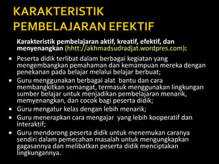 Karakteristik pembelajaran aktif, kreatif, efektif, dan
menyenangkan (hhtt://akhmadsudradjat.wordpres.com):
 Peserta didik terlibat dalam berbagai kegiatan yang
mengembangkan pemahaman dan kemampuan mereka dengan
penekanan pada belajar melalui belajar berbuat;
 Guru menggunakan berbagai alat bantu dan cara
membangkitkan semangat, termasuk menggunakan lingkungan
sumber belajar untuk menjadikan pembelajaran menarik,
memyenangkan, dan cocok bagi peserta didik;
 Guru mengatur kelas dengan lebih menarik;
 Guru menerapkan cara mengajar yang lebih kooperatif dan
interaktif;
 Guru mendorong peserta didik untuk menemukan caranya
sendiri dalam pemecahan masalah untuk mengungkapkan
gagasannya dan melibatkan peserta didik menciptakan
lingkungannya.
 