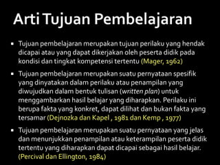  Tujuan pembelajaran merupakan tujuan perilaku yang hendak
dicapai atau yang dapat dikerjakan oleh peserta didik pada
kondisi dan tingkat kompetensi tertentu (Mager, 1962)
 Tujuan pembelajaran merupakan suatu pernyataan spesifik
yang dinyatakan dalam perilaku atau penampilan yang
diwujudkan dalam bentuk tulisan (written plan) untuk
menggambarkan hasil belajar yang diharapkan. Perilaku ini
berupa fakta yang konkret, dapat dilihat dan bukan fakta yang
tersamar (Dejnozka dan Kapel , 1981 dan Kemp , 1977)
 Tujuan pembelajaran merupakan suatu pernyataan yang jelas
dan menunjukkan penampilan atau keterampilan peserta didik
tertentu yang diharapkan dapat dicapai sebagai hasil belajar.
(Percival dan Ellington, 1984)
 