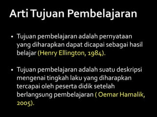 • Tujuan pembelajaran adalah pernyataan
yang diharapkan dapat dicapai sebagai hasil
belajar (Henry Ellington, 1984).
• Tujuan pembelajaran adalah suatu deskripsi
mengenai tingkah laku yang diharapkan
tercapai oleh peserta didik setelah
berlangsung pembelajaran ( Oemar Hamalik,
2005).
 
