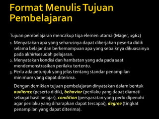 Tujuan pembelajaran mencakup tiga elemen utama (Mager, 1962)
1. Menyatakan apa yang seharusnya dapat dikerjakan peserta didik
selama belajar dan berkemampuan apa yang sebaiknya dikuasainya
pada akhir/sesudah pelajaran.
2. Menyatakan kondisi dan hambatan yang ada pada saat
mendemonstrasikan perilaku tertentu.
3. Perlu ada petunjuk yang jelas tentang standar penampilan
minimum yang dapat diterima.
Dengan demikian tujuan pembelajaran dinyatakan dalam bentuk
audience (peserta didik), behavior (perilaku yang dapat diamati
sebagai hasil belajar), condition (persyaratan yang perlu dipenuhi
agar perilaku yang diharapkan dapat tercapai), degree (tingkat
penampilan yang dapat diterima).
 