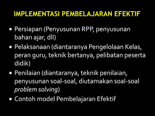  Persiapan (Penyusunan RPP, penyusunan
bahan ajar, dll)
 Pelaksanaan (diantaranya Pengelolaan Kelas,
peran guru, teknik bertanya, pelibatan peserta
didik)
 Penilaian (diantaranya, teknik penilaian,
penyusunan soal-soal, diutamakan soal-soal
problem solving)
 Contoh model Pembelajaran Efektif
IMPLEMENTASI PEMBELAJARAN EFEKTIF
 