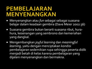  Menyenangkan atau fun sebagai sebagai suasana
belajar dalam keadaan gembira (Dave Meier 2002:36)
 Suasana gembira bukan berarti suasana ribut, hura-
hura, kesenangan yang sembrono dan kemeriahan
yang dangkal.
 Mengembangkan joyful learning dan meaningful
learning, yaitu dengan menciptakan kondisi
pembelajaran sedemikian rupa sehingga peserta didik
menjadi betah di kelas karena pembelajaran yang
dijalani menyenangkan dan bermakna.
 
