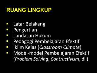 RUANG LINGKUP
 Latar Belakang
 Pengertian
 Landasan Hukum
 Pedagogi Pembelajaran Efektif
 Iklim Kelas (Classroom Climate)
 Model-model Pembelajaran Efektif
(Problem Solving, Contructivism, dll)
 