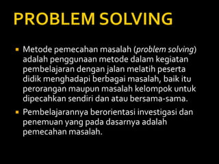  Metode pemecahan masalah (problem solving)
adalah penggunaan metode dalam kegiatan
pembelajaran dengan jalan melatih peserta
didik menghadapi berbagai masalah, baik itu
perorangan maupun masalah kelompok untuk
dipecahkan sendiri dan atau bersama-sama.
 Pembelajarannya berorientasi investigasi dan
penemuan yang pada dasarnya adalah
pemecahan masalah.
 