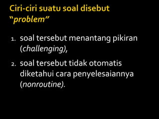 1. soal tersebut menantang pikiran
(challenging),
2. soal tersebut tidak otomatis
diketahui cara penyelesaiannya
(nonroutine).
 