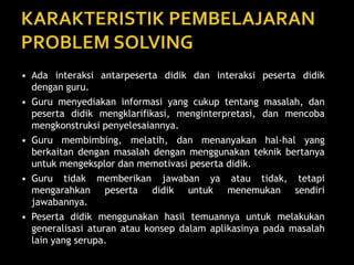 • Ada interaksi antarpeserta didik dan interaksi peserta didik
dengan guru.
• Guru menyediakan informasi yang cukup tentang masalah, dan
peserta didik mengklarifikasi, menginterpretasi, dan mencoba
mengkonstruksi penyelesaiannya.
• Guru membimbing, melatih, dan menanyakan hal-hal yang
berkaitan dengan masalah dengan menggunakan teknik bertanya
untuk mengeksplor dan memotivasi peserta didik.
• Guru tidak memberikan jawaban ya atau tidak, tetapi
mengarahkan peserta didik untuk menemukan sendiri
jawabannya.
• Peserta didik menggunakan hasil temuannya untuk melakukan
generalisasi aturan atau konsep dalam aplikasinya pada masalah
lain yang serupa.
 