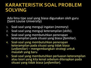 1. Soal-soal yang menguji ingatan (memory)
2. Soal-soal yang menguji keterampilan (skills).
3. Soal-soal yang membutuhkan penerapan
keterampilan pada situasi yang biasa (familiar).
4. Soal-soal yang membutuhkan penerapan
keterampilan pada situasi yang tidak biasa
(unfamiliar) – mengembangkan strategi untuk
masalah yang baru
5. Soal-soal yang membutuhkan perluasan keterampilan
atau teori yang kita kenal sebelum diterapkan pada
situasi yang tidak biasa (unfamiliar).
Ada lima tipe soal yang biasa digunakan oleh guru
(Saint Louise University)
 