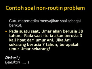 Guru matematika menyajikan soal sebagai
berikut;
 Pada suatu saat, Umar akan berusia 38
tahun. Pada saat itu ia akan berusia 3
kali lipat dari umur Ani. Jika Ani
sekarang berusia 7 tahun, berapakah
umur Umar sekarang?
Diskusi ;
(jelaskan ..... )
 