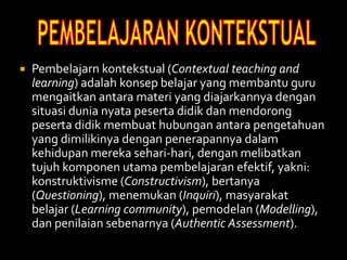  Pembelajarn kontekstual (Contextual teaching and
learning) adalah konsep belajar yang membantu guru
mengaitkan antara materi yang diajarkannya dengan
situasi dunia nyata peserta didik dan mendorong
peserta didik membuat hubungan antara pengetahuan
yang dimilikinya dengan penerapannya dalam
kehidupan mereka sehari-hari, dengan melibatkan
tujuh komponen utama pembelajaran efektif, yakni:
konstruktivisme (Constructivism), bertanya
(Questioning), menemukan (Inquiri), masyarakat
belajar (Learning community), pemodelan (Modelling),
dan penilaian sebenarnya (Authentic Assessment).
 