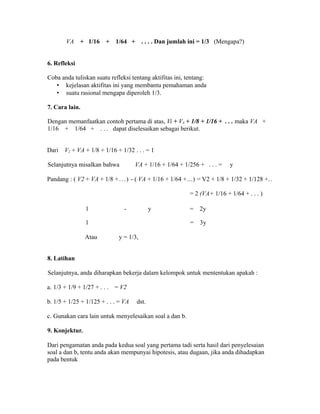 VA + 1/16 + 1/64 + . . . . Dan jumlah ini = 1/3 (Mengapa?)
6. Refleksi
Coba anda tuliskan suatu refleksi tentang aktifitas ini, tentang:
• kejelasan aktifitas ini yang membantu pemahaman anda
• suatu rasional mengapa diperoleh 1/3.
7. Cara lain.
Dengan memanfaatkan contoh pertama di atas, Vi + V4 + 1/8 + 1/16 + . . . maka VA +
1/16 + 1/64 + . . . dapat diselesaikan sebagai berikut.
Dari V2 + VA + 1/8 + 1/16 + 1/32 . . . = 1
Selanjutnya misalkan bahwa VA + 1/16 + 1/64 + 1/256 + . . . = y
Pandang : ( V2 + VA + 1/8 +...) - ( VA + 1/16 + 1/64 +...) = V2 + 1/8 + 1/32 + 1/128 +..
= 2 (VA+ 1/16 + 1/64 + . . . )
1 - y = 2y
1 = 3y
Atau y = 1/3,
8. Latihan
Selanjutnya, anda diharapkan bekerja dalam kelompok untuk mententukan apakah :
a. 1/3 + 1/9 + 1/27 + . . . = V2
b. 1/5 + 1/25 + 1/125 + . . . = VA dst.
c. Gunakan cara lain untuk menyelesaikan soal a dan b.
9. Konjektur.
Dari pengamatan anda pada kedua soal yang pertama tadi serta hasil dari penyelesaian
soal a dan b, tentu anda akan mempunyai hipotesis, atau dugaan, jika anda dihadapkan
pada bentuk
 