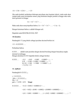 1/6 + 1/36 + 1/216 + . . . = 1/5
Jika anda kembali melakukan beberapa percobaan atau kegiatan inkuiri, maka anda akan
sampai pada suatu kesimpulan umum yang berkaitan dengan jumlah ta hingga suku-suku
deret geometri ta hingga
1/x + 1/x2
+ 1/x3
+ . . .
Maka anda akan menyimpulkan bahwa 1/x + 1/x2
+ 1/x3
+ . . . = 1/ (x - 1).
Dengan ketentuan bahwa x adalah bilangan asli.
Dapatkah anda BUKTIKAN HAL INI?
10. Koneksi.
Pandanglah 1/3 yang ditulis sebagai pecahan decimal berikut ini:
1/3 = 0.3333333 . . .
Perhatikan bahwa
0.3333 . . . adalah suatu pecahan dengan desimal berulang dengan banyaknya angka
desimal ta terhingga.
Dengan demikian 0.3333 dapatlah ditulis sebagai berikut:
0.3333. . . = 0.3 + 0.03 + 0.003 + 0.0003+ . . . . =
3/10 + 3/100 + 3/1000 + 3/10000 + . . . =
3(1/10 + 1/100 + 1/1000 + 1/10000 + . . . )
= 3 (1/9) = 1/3
11. Aplikasi
Pandanglah 0.121212 ...
x = 0.121212...
100 x = 12.121212 ...
99x = 12
jadi x = 12/99 = 4/33 Tetapi
0.121212 . . . = 0.12 + 0.0012 + 0.0000112 + . . .
= (0.1 + 0.02) + (0.001 + 0.0002) + (0.00001+ 0.000002) + . . .
= (0.1 + 0.001 + 0.00001 + . . . .) + ( 0.02 + 0.0002 + 0.000002 + ...) *
 