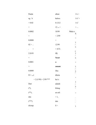 Panda
ng b
= 0.02
+
0.0002
+
0.0000
02 + . .
. =
2 (0.01
+
0.0001
+
0.0000
01+ ...)
= 2 (1/99) = 2/99 ***
Dari
(*),
(**),
dan
(***)
disimp
ulkan
bahwa
0.1212
12 ... =
10/99
+ 2/99
=
12/99
= 4/33.
12.
Secar
a
umum
Jika
diketa
hui x
adalah
bilang
an asli
> 1,
dan
S =
1/x +
1/x2
+
1/x3
+ ...
Maka x
S
=
1
/
x
(
1
/
x
+
1
/
x
2
+
1
/
x
3
+
.
.
.
)
 