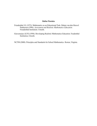 Daftar Pustaka
Freudenthal. H. (1973). Mathematics as an Educational Task. Dalam van den Heuvel
Panhuizen (1996). Assessment and Realistic Mathematics Education.
Freudenthal Institution. Utrecht.
Gravemeijer, K.P.E (1994). Developing Realistic Mathematics Education. Feudenthal
Institution, Utrecht.
NCTM (2000). Principles and Standards for School Mathematics. Reston, Virginia
 