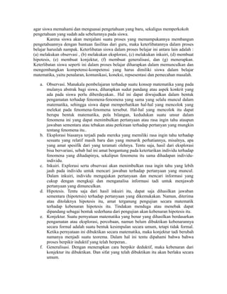 agar siswa memahami dan menguasai pengetahuan yang baru, sekaligus memperkokoh
pengetahuan yang sudah ada sebelumnya pada siswa.
Karena siswa akan menjalani suatu proses yang memampukannya membangun
pengetahuannya dengan bantuan fasilitas dari guru, maka keterlibatannya dalam proses
belajar haruslah nampak. Keterlibatan siswa dalam proses belajar ini antara lain adalah :
(a) melakukan observasi , (b) melakukan eksplorasi, (c) melakukan inkuiri, (d) membuat
hipotesis, (e) membuat konjektur, (f) membuat generalisasi, dan (g) menerapkan.
Keterlibatan siswa seperti ini dalam proses belajar diharapkan dalam memunculkan dan
mengembangkan kompetensi-kompetensi yang harus dimiliki siswa dalam belajar
matematika, yaitu penalaran, komunikasi, koneksi, repsesentasi dan pemecahan masalah.
a. Observasi. Manakala pembelajaran terhadap suatu konsep matematika yang pada
mulanya abstrak bagi siswa, diharapkan sudut pandang atau aspek konkrit yang
ada pada siswa perlu diberdayakan.. Hal ini dapat diwujudkan dalam bentuk
pengamatan terhadap fenomena-fenomena yang sama yang selalu muncul dalam
matematika, sehingga siswa dapat memperhatikan hal-hal yang mencolok yang
melekat pada fenomena-fenomena tersebut. Hal-hal yang mencolok itu dapat
berupa bentuk matematika, pola bilangan, kedudukan suatu unsur dalam
fenomena ini yang dapat menimbulkan pertanyaan atau rasa ingin tahu ataupun
jawaban sementara atau tebakan atau perkiraan terhadap pertanyan yang mungkin
tentang fenomena itu..
b. Eksplorasi biasanya terjadi pada mereka yang memiliki rasa ingin tahu terhadap
sesuatu yang relatif masih baru dan yang menarik perhatiannya, misalnya, apa
yang amat spesifik dari yang teramati olehnya. Tentu saja, hasil dari eksplorasi
bisa bervariasi, sebab hal ini amat bergantung pada ketertarikan individu terhadap
fenomena yang dihadapinya, sekalipun fenomena itu sama dihadapan individu-
individu.
c. Inkuiri. Explorasi serta observasi akan menimbulkan rasa ingin tahu yang lebih
jauh pada individu untuk mencari jawaban terhadap pertanyaan yang muncul.
Dalam inkuiri, individu mengajukan pertanyaan dan mencari informasi yang
cukup dengan mengkaji dan menganalisa informasi tadi untuk menjawab
pertanyaan yang dimunculkan.
d. Hipotesis. Tentu saja dari hasil inkuiri itu, dapat saja dihasilkan jawaban
sementara (hipotetsis) terhadap pertanyaan yang dikemukakan. Namun, diterima
atau ditolaknya hipotesis itu, amat terganung pengujian secara matematik
terhadap kebenaran hipotesis itu. Tindakan menduga atau menebak dapat
dipandang sebagai bentuk sederhana dari pengujian akan kebenaran hipotesis itu.
e. Konjektur. Suatu pernyataan matematika yang benar yang dihasilkan berdasarkan
pengamatan atau eksplorasi, percobaan, namun belum dibuktikan kebenarannya
secara formal adalah suatu bentuk kesimpulan secara umum, tetapi tidak formal.
Ketika pernyataan ini dibuktikan secara matematika, maka konjektur tadi berubah
namanya menjadi suatu teorema. Dalam hal ini tentu dipahami bahwa bahwa
proses berpikir induktif yang telah berperan..
f. Generalisasi. Dengan menerapkan cara berpikir deduktif, maka kebenaran dari
konjektur itu dibuktikan. Dan sifat yang telah dibuktikan itu akan berlaku secara
umum.
 