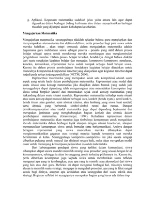 g. Aplikasi. Kegunaan matematika sudahlah jelas yaitu antara lain agar dapat
digunakan dalam berbagai bidang keilmuan atau dalam menyelesaikan berbagai
masalah yang dijumpai dalam kehidupan keseharian.
Mengajarkan Matematika
Mengajarkan matematika sesungguhnya tidaklah sekedar bahwa guru menyiapkan dan
menyampaikan aturan-aturan dan definisi-definisi, serta prosedur bagi para siswa untuk
mereka hafalkan , akan tetapi termasuk dalam mengajarkan matematika adalah
bagaimana guru melibatkan siswa sebagai peserta - peserta yang aktif dalam proses
belajar sebagai upaya untuk mendorong mereka membangun atau mengkonstruksi
pengetahuan mereka. Dalam proses belajar tersebut, hendaknya diingat bahwa diakhir
dari suatu rangkaian kegiatan belajar dan mengajar, kompetensi-kompetensi penalaran,
koneksi, komunikasi, representasi harus sudah nampak sebagai hasil belajar siswa.
Karena itu dalam proses pembelajaran hendaknya kegiatan belajar diarahkan untuk
munculnya kompetensi-kompetensi tersebut yang dianjurkan agar kegiatan tersebut dapat
terjadi pada setiap jenjang pendidikan (NCTM, 2000).
Representasi matematika yang merupakan salah satu kompetensi adalah suatu
aspek yang selalu hadir dalam pembelajaran matematika. Representasi atau model dari
suatu situasi atau konsep matematika jika disajikan dalam bentuk yang sudah jadi
sesungguhnya dapat dipandang telah mengurangkan atau meniadakan kesempatan bagi
siswa untuk berpikir kreatif dan menemukan sejak awal konsep matematika yang
terkandung dalam suatu situasi masalah. Representasi matematika terhadap suatu situasi
atau suatu konsep dapat muncul dalam berbagai cara, konkrit (benda nyata), semi konkrit,
benda tiruan atau gambar, semi abstrak (sketsa, atau lambang yang siswa buat sendiri)
serta abstrak yang berbentuk simbol-simbol resmi dan rumus. Dengan
demikianrepresentasi atau model matematika juga dapat dipandang bertransisi dan
merupakan jembatan yang menghubungkan bagian konkrit dan abstrak dalam
pembelajaran matematika. (Gravemeijer, 1994). Kehadiran representasi dalam
pembelajaran matematika akan memicu juga timbulnya kemampuan untuk mengaitkan
ide-ide matematika dalam berbagai topik ataupun dengan situasi keseharian, ataupun
memunculkan kemampuan siswa untuk bernalar serta berkomunikasi. Artinya dengan
beragam representasi yang siswa munculkan mereka diharapkan dapat
mengkomunikasikan gagasan atau strategi mereka kepada temannya saat mereka
berinteraksi di kelas. Sesungguhnya kompetensi-kompetensi ini jika secara sengaja
diberikan peluang untuk muncul dan disiasati secara baik, maka akan merupakan modal
dasar untuk menunjang kemampuan pemecahan masalah matematika.
Dari keberagaman pendapat siswa yang terlibat dalam komunikasi, siswa
diharapkan dapat secara mandiri memilih strategi atau prosedur yang sesuai dengan level
kemampuannya, sehingga ia akan bertanggung jawab terhadap pilihannya itu. Karena itu,
perlu diberikan kesempatan juga kepada siswa untuk memberikan suatu refleksi
mengenai apa yang ia kembangkan, atau apa yang ia contohi atau akomodasi dari siswa
yang lain atau dari guru. Refleksi ini dapat mengenai berbagai hal, misalnya tentang
alasan ia memilih suatu strategi, mengapa ia mengubah prosedur, apa yang ia lihat sangat
cocok bagi dirinya, ataupun apa keindahan atau keunggulan dari suatu teknik atau
strategi. Kegiatan refleksi ini seyogiyanya merupakan bagian yang harus ada dalam tiap
 