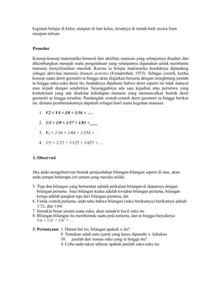 kegiatan belajar di kelas, ataupun di luar kelas, misalnya di rumah.baik secara lisan
maupun tulisan.
Prosedur
Konsep-konsep matematika berawal dari aktifitas manusia yang selanjutnya disadari dan
dikembangkan menjadi suatu pengetahuan yang selanjutnya digunakan untuk membantu
manusia menyelesaikan masalah. Karena iu belajar matematika hendaknya dipandang
sebagai aktivitas manusia (human activity) (Freudenthal, 1973). Sebagai contoh, ketika
konsep suatu deret geometri ta hingga akan diajarkan berserta dengan menghitung jumlah
ta hingga suku-suku deret itu, hendaknya dipahami bahwa deret seperti itu tidak muncul
atau terjadi dengan sendirinya. Sesungguhnya ada saja kejadian atau peristiwa yang
kontekstual yang ada disekitar kehidupan manusia yang memunculkan bentuk deret
geometri ta hingga tersebut. Pandanglah contoh-contoh deret geometri ta hingga berikut
ini, dimana pembentukannya dapatlah sebagai hasil suatu kegiatan manusia.
1. V2 + V4 + I/8 + 1/16 + . . .
2. 1/3 + 1/9 + 1/27 + 1/81 +____
3. V4 + 1/16 + 1/64 + 1/254 + . .
4. 1/5 + 1/25 + 1/125 + 1/625 +.....
1. Observasi
Jika anda mengobservasi bentuk penjumlahan bilangan-bilangan seperti di atas, akan
anda jumpai beberapa ciri umum yang mereka miliki.
5. Tiap dua bilangan yang berturutan adalah perkalian bilangan di depannya dengan
bilangan pertama. Atau bilangan kedua adalah kwadrat bilangan pertama, bilangan
ketiga adalah pangkat tiga dari bilangan pertama, dst.
6. Untuk contoh pertama, anda tahu bahwa bilangan (suku berikutnya) berikutnya adalah
1/32, dan 1/64.
7. Semakin besar urutan suatu suku, akan semakin kecil suku itu
8. Bilangan-bilangan itu membentuk suatu pola tertentu, dan ta hingga banyaknya:
1/x + 1/x2
+ 1/x3
+ . . .
3. Pertanyaan: 1. Dalam hal ini, bilangan apakah x itu?
9. Tentukan salah satu syarat yang harus dipenuhi x. Jelaskan
10. jumlah dari semua suku yang ta hingga itu?
4. Coba anda taksir sebesar apakah jumlah suku-suku itu.
 