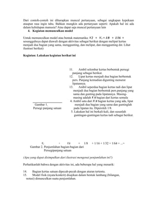 Dari contoh-contoh ini diharapkan muncul pertanyaan, sebagai ungkapan kepekaan
ataupun rasa ingin tahu. Bahkan mungkin ada pertanyaan seperti: Apakah hal ini ada
dalam kehidupan manusia? Atau dapat saja muncul pertanyaan lain
4. Kegiatan memunculkan model
Untuk memunculkan model atau bentuk matematika: V2 + V4 + 1/8 + 1/16 +
sesungguhnya dapat diawali dengan aktivitas sebagai berikut dengan melipat kertas
menjadi dua bagian yang sama, menggunting, dan melipat, dan menggunting dst. Lihat
ilustrasi berikut)
Kegiatan: Lakukan kegiatan berikut ini
11. Ambil selembar kertas berbentuk persegi
panjang sebagai berikut.
12. Lipat kertas menjadi dua bagian berbentuk
pers. Panjang kemudian digunting menurut
lipatannya.
13. Ambil seperdua bagian kertas tadi dan lipat
menjadi dua bagian berbentuk pers.panjang yang
sama dan gunting pada lipatannya. Masing-
masing adalah VA bagian dari kertas semula
____________________ 4. Ambil satu dari VA bagian kertas yang ada, lipat
Gambar 1. menjadi dua bagian yang sama dan guntinglah
Persegi panjang satuan pada lipatan itu. Diperoleh 1/8.
5. Lakukan hal ini berkali-kali, dan susunlah
guntingan-guntingan kertas tadi sebagai berikut.
V2 + VA + 1/8 + 1/16 + 1/32 + 1/64 + ...=
Gambar 2. Penjumlahan bagian-bagian dari
Persegipanjang satuan
(Apa yang dapat disimpulkan dari ilustrasi mengenai penjumlahan ini?)
Perhatikanlah bahwa dengan aktivitas ini, ada beberapa hal yang menarik:
14. Bagian kertas satuan dipecah-pecah dengan aturan tertentu.
15. Model fisik (nyata/konkrit) disajikan dalam bentuk lambang (bilangan,
notasi) dimunculkan suatu penjumlahan.
 