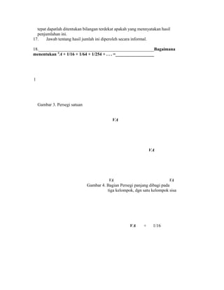 tepat dapatlah ditentukan bilangan terdekat apakah yang mennyatakan hasil
penjumlahan ini.
17. Jawab tentang hasil jumlah ini diperoleh secara informal.
18._____________________________________________________Bagaimana
menentukan X
A + 1/16 + 1/64 + 1/254 + . . . =__________________
1
Gambar 3. Persegi satuan
VA
VA
VA VA
Gambar 4. Bagian Persegi panjang dibagi pada
tiga kelompok, dgn satu kelompok sisa
VA + 1/16
 