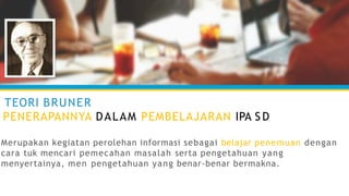 TEORI BRUNER
PENERAPANNYA DALAM PEMBELAJARAN IPA S D
Merupakan kegiatan perolehan informasi sebagai belajar penemuan dengan
cara tuk mencari pemecahan masalah serta pengetahuan yang
menyertainya, men pengetahuan yang benar-benar bermakna.
 