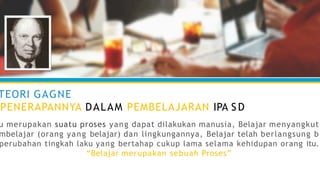 TEORI GAGNE
PENERAPANNYA DALAM PEMBELAJARAN IPA S D
u merupakan suatu proses yang dapat dilakukan manusia, Belajar menyangkut
mbelajar (orang yang belajar) dan lingkungannya, Belajar telah berlangsung b
perubahan tingkah laku yang bertahap cukup lama selama kehidupan orang itu.
“Belajar merupakan sebuah Proses”
 