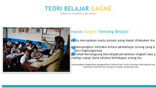Teori ini menunjukkan bagaimana pengendalian internal dari aliran informasi oleh kontrol uta
(executice control) dan harapan-harapan (ecpectancies)
Menurut Gagne Tentang Belajar
Belaja1r itu merupakan suatu proses yang dapat dilakukan ma
Belaja2r menyangkut interaksi antara pembelajar (orang yang b
dan lingkungannya
Belaja3r telah berlangsung bila terjadi perubahan tingkah laku y
bertahap cukup lama selama kehidupan orang itu
TEORI BELAJAR GAGNE
“Belajar itu merupakan suatu proses”
 