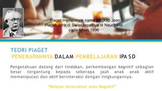 TEORI PIAGET
PENERAPANNYA DALAM PEMBELAJARAN IPA S D
Pengetahuan datang dari tindakan, perkembangan kognitif sebagian
besar tergantung kepada seberapa jauh anak anak aktif
memanipulasi dan aktif berinteraksi dengan lingkungannya.
“Belajar terstruktur atau Kognitif”
Piaget mempunyai nama lengkap Jean
Piaget, lahir di Swiss tepatnya di Neuchatel
pada tahun 1896
 