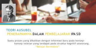 TEORI AUSUBEL
PENERAPANNYA DALAM PEMBELAJARAN IPA S D
Suatu proses yang dikaitkan dengan informasi baru pada konsep-
konsep relevan yang terdapat pada struktur kognitif seseorang.
“Belajar Bermakna”
 