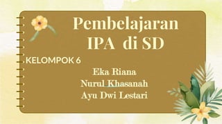 Pembelajaran
IPA di SD
KELOMPOK 6
Eka Riana
Nurul Khasanah
Ayu Dwi Lestari
 