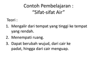 Contoh Pembelajaran :
“Sifat-sifat Air”
Teori :
1. Mengalir dari tempat yang tinggi ke tempat
yang rendah.
2. Menempati ruang.
3. Dapat berubah wujud, dari cair ke
padat, hingga dari cair menguap.
 