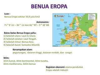 Astronomis: 
71 ⁰ 8’ LU – 36 ⁰ LU dan 66 ⁰ BT – 9 ⁰ 30’ BB 
Batas-batas Benua Eropa yaitu: 
1) Sebelah utara: Laut Es Utara. 
2) Sebelah selatan: Laut Tengah. 
3) Sebelah timur: Benua Asia. 
4) Sebelah barat: Samudra Atlantik 
Kenampakan alam: 
pegunungan, dataran tinggi, dataran rendah, dan sungai. 
Iklim: 
iklim kutub, iklim kontinental, iklim tundra, 
iklim mediterania, iklilm benua 
Kegiatan ekonomi utama penduduk 
Eropa adalah industri 
Luas : 
Benua Eropa sekitar 10,9 juta km2 
 