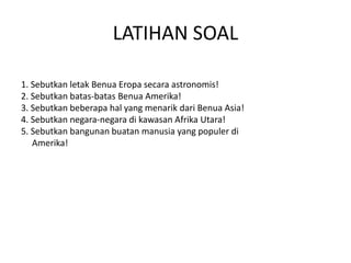 LATIHAN SOAL 
1. Sebutkan letak Benua Eropa secara astronomis! 
2. Sebutkan batas-batas Benua Amerika! 
3. Sebutkan beberapa hal yang menarik dari Benua Asia! 
4. Sebutkan negara-negara di kawasan Afrika Utara! 
5. Sebutkan bangunan buatan manusia yang populer di 
Amerika! 
