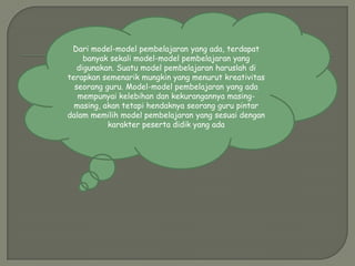 Dari model-model pembelajaran yang ada, terdapat
     banyak sekali model-model pembelajaran yang
   digunakan. Suatu model pembelajaran haruslah di
terapkan semenarik mungkin yang menurut kreativitas
  seorang guru. Model-model pembelajaran yang ada
   mempunyai kelebihan dan kekurangannya masing-
  masing, akan tetapi hendaknya seorang guru pintar
dalam memilih model pembelajaran yang sesuai dengan
           karakter peserta didik yang ada
 