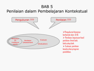 BAB 5
Penilaian dalam Pembelajaran Kontekstual

      Pengukuran ???                      Penilaian ???




                                               Pengukuran biasanya
                                               berbentuk skor, 0-10.
  Pengukur                                      Penilaian, keputusan hasil
                              Evaluasi
     an        Penilaian                       penilaian: Amat baik,
  (measure   (Assessment
   ment)                   (Evaluation)        baik,cukup baik.
                                                Evaluasi, penilaian
                                               keseluruhan program
                                               pendidikan.
 