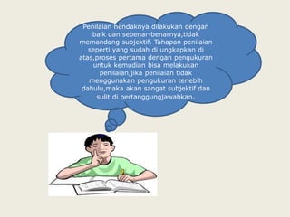 Penilaian hendaknya dilakukan dengan
    baik dan sebenar-benarnya,tidak
memandang subjektif. Tahapan penilaian
   seperti yang sudah di ungkapkan di
atas,proses pertama dengan pengukuran
    untuk kemudian bisa melakukan
      penilaian,jika penilaian tidak
   menggunakan pengukuran terlebih
 dahulu,maka akan sangat subjektif dan
     sulit di pertanggungjawabkan.
 
