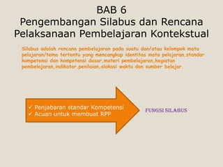 BAB 6
 Pengembangan Silabus dan Rencana
Pelaksanaan Pembelajaran Kontekstual
 Silabus adalah rencana pembelajaran pada suatu dan/atau kelompok mata
 pelajaran/tema tertentu yang mencangkup identitas mata pelajaran,standar
 kompetensi dan kompetensi dasar,materi pembelajaran,kegiatan
 pembelajaran,indikator,penilaian,alokasi waktu dan sumber belajar.




    Penjabaran standar Kompetensi
                                                 Fungsi Silabus
    Acuan untuk membuat RPP
 
