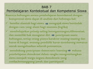 BAB 7
 Pembelajaran Kontekstual dan Kompetensi Siswa
Kuatnya hubungan antara pembelajaran kontekstual dengan
  kompetensi siswa dapat di analisis dari beberapa hal:
 bersifat alamiah bagi siswa    mengajak siswa bertindak
  dengan cara yang alami bagi manusia (logika)
 membelajarkan prinsip saling ketergantungan,diferensiasi,
  dan memiliki hak mengatur diri      penciptaan suatu
  hubungan, setiap orang punya karakter masing-masing dan
  harus di hargai, seorang pendidik harus mendorong siswanya
  untuk mengeluarkan seluruh potensinya.
 mendukung penciptaan democratic learning wahana
  pembelajaran demokrasi dalam rangka mengembangkan
  siswa menjadi warga negara demokratis yang
  cerdas,bertanggung jawab, dan partisipatif.
 