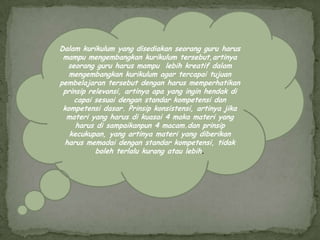 Dalam kurikulum yang disediakan seorang guru harus
 mampu mengembangkan kurikulum tersebut,artinya
  seorang guru harus mampu lebih kreatif dalam
   mengembangkan kurikulum agar tercapai tujuan
pembelajaran tersebut dengan harus memperhatikan
 prinsip relevansi, artinya apa yang ingin hendak di
    capai sesuai dengan standar kompetensi dan
 kompetensi dasar. Prinsip konsistensi, artinya jika
  materi yang harus di kuasai 4 maka materi yang
     harus di sampaikanpun 4 macam.dan prinsip
   kecukupan, yang artinya materi yang diberikan
 harus memadai dengan standar kompetensi, tidak
           boleh terlalu kurang atau lebih.
 