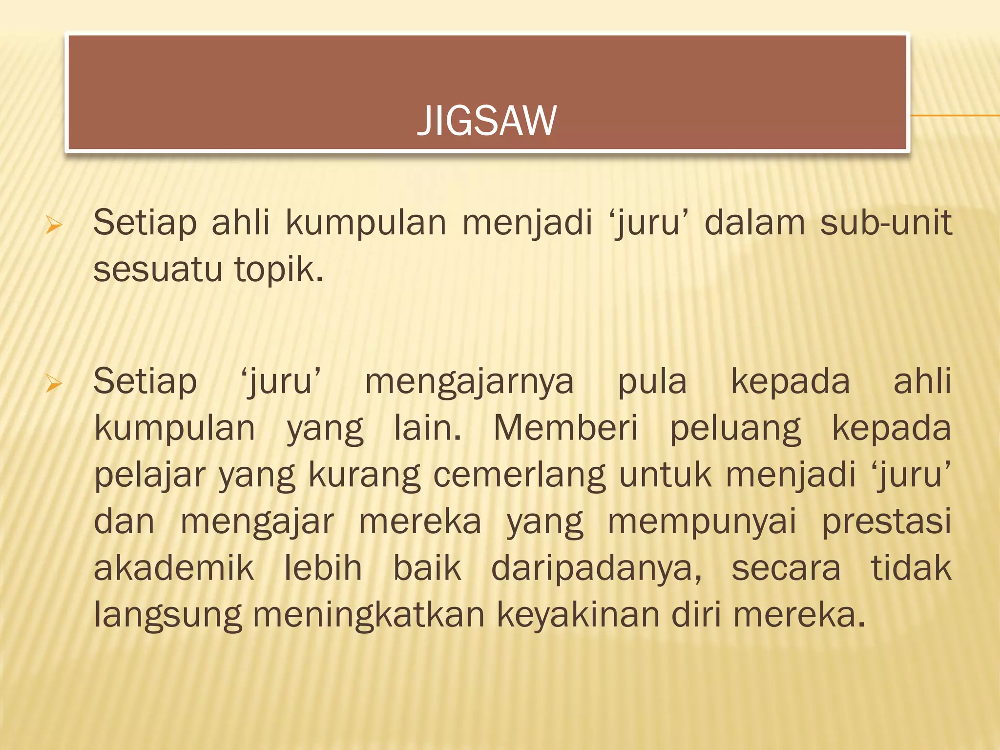  Setiap ahli kumpulan menjadi ‘juru’ dalam sub-unit
sesuatu topik.
 Setiap ‘juru’ mengajarnya pula kepada ahli
kumpulan yang lain. Memberi peluang kepada
pelajar yang kurang cemerlang untuk menjadi ‘juru’
dan mengajar mereka yang mempunyai prestasi
akademik lebih baik daripadanya, secara tidak
langsung meningkatkan keyakinan diri mereka.
JIGSAW
 