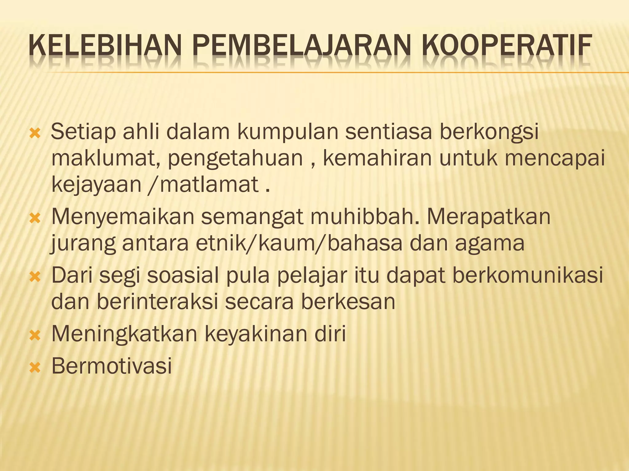 KELEBIHAN PEMBELAJARAN KOOPERATIF
 Setiap ahli dalam kumpulan sentiasa berkongsi
maklumat, pengetahuan , kemahiran untuk mencapai
kejayaan /matlamat .
 Menyemaikan semangat muhibbah. Merapatkan
jurang antara etnik/kaum/bahasa dan agama
 Dari segi soasial pula pelajar itu dapat berkomunikasi
dan berinteraksi secara berkesan
 Meningkatkan keyakinan diri
 Bermotivasi
 