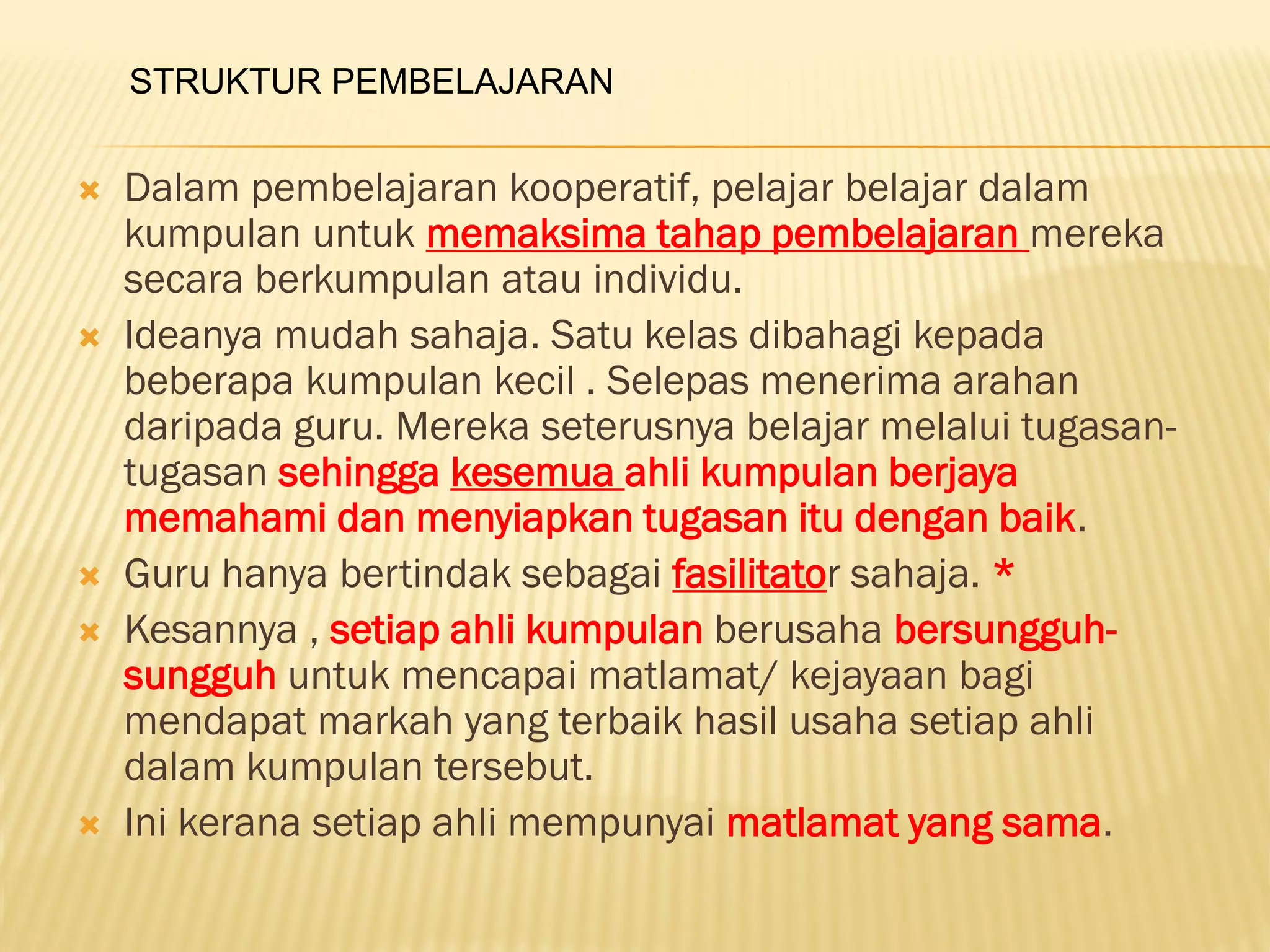  Dalam pembelajaran kooperatif, pelajar belajar dalam
kumpulan untuk memaksima tahap pembelajaran mereka
secara berkumpulan atau individu.
 Ideanya mudah sahaja. Satu kelas dibahagi kepada
beberapa kumpulan kecil . Selepas menerima arahan
daripada guru. Mereka seterusnya belajar melalui tugasan-
tugasan sehingga kesemua ahli kumpulan berjaya
memahami dan menyiapkan tugasan itu dengan baik.
 Guru hanya bertindak sebagai fasilitator sahaja. *
 Kesannya , setiap ahli kumpulan berusaha bersungguh-
sungguh untuk mencapai matlamat/ kejayaan bagi
mendapat markah yang terbaik hasil usaha setiap ahli
dalam kumpulan tersebut.
 Ini kerana setiap ahli mempunyai matlamat yang sama.
STRUKTUR PEMBELAJARAN
 